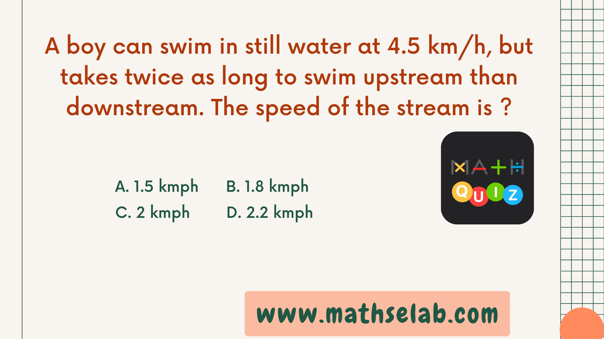 A boy can swim in still water at 4.5 kmh, but takes twice as long to swim upstream than downstream. The speed of the stream is - www.mathselab.com
